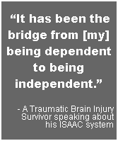 Text Box: &nbsp;�It has been the bridge from [my] being dependent to being independent.�
- A Traumatic Brain Injury Survivor speaking about
his ISAAC system
